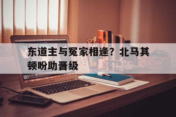 开云体育入口-东道主与冤家相逢？北马其顿盼助晋级的简单介绍